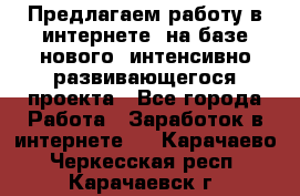 Предлагаем работу в интернете, на базе нового, интенсивно-развивающегося проекта - Все города Работа » Заработок в интернете   . Карачаево-Черкесская респ.,Карачаевск г.